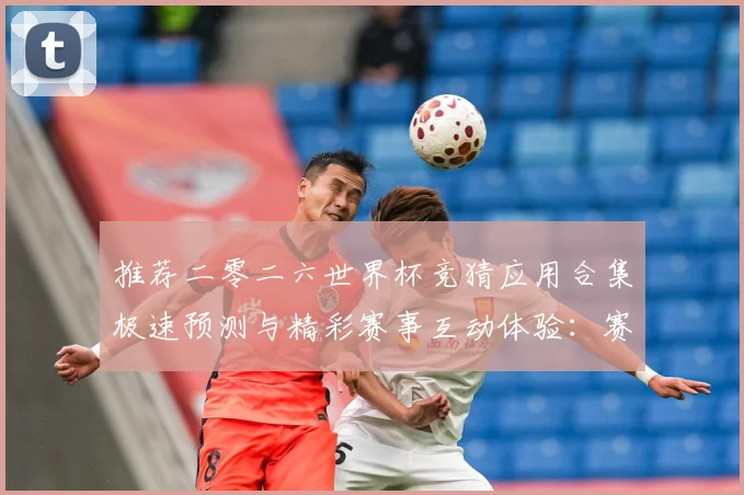 推荐二零二六世界杯竞猜应用合集极速预测与精彩赛事互动体验：赛事焦点深度解读与最新形势分析