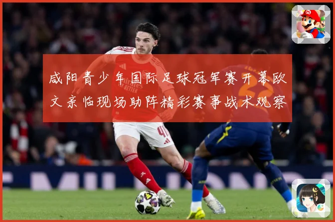 咸阳青少年国际足球冠军赛开幕欧文亲临现场助阵精彩赛事战术观察-深度解析