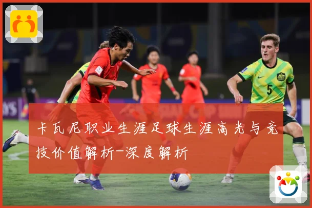 卡瓦尼职业生涯足球生涯高光与竞技价值解析-深度解析
