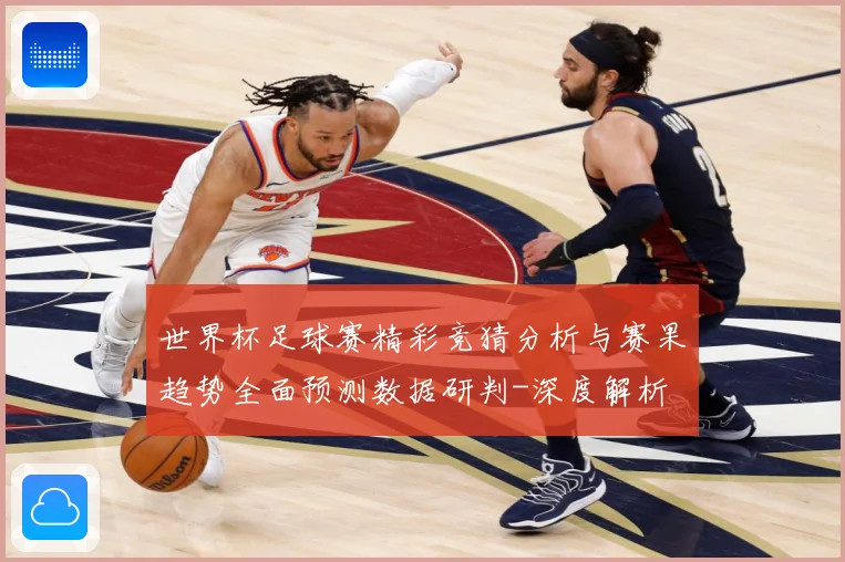 世界杯足球赛精彩竞猜分析与赛果趋势全面预测数据研判-深度解析