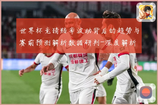 世界杯竞猜赔率波动背后的趋势与赛前预测解析数据研判-深度解析