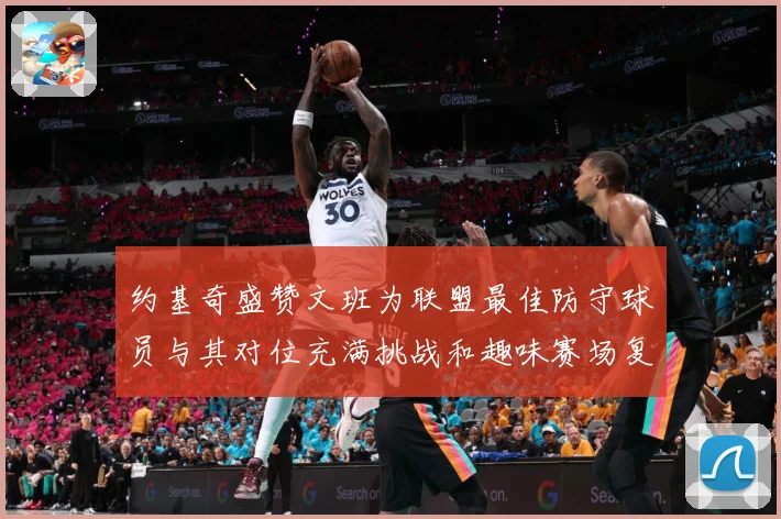 约基奇盛赞文班为联盟最佳防守球员与其对位充满挑战和趣味赛场复盘-深度解析