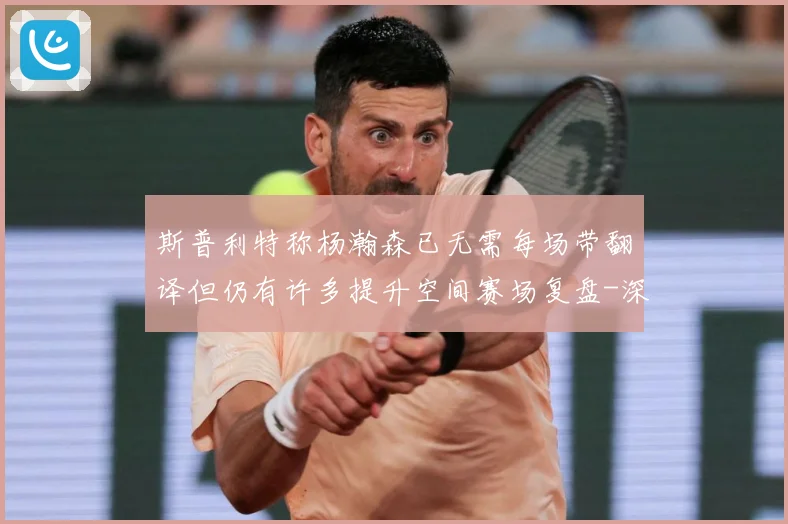 斯普利特称杨瀚森已无需每场带翻译但仍有许多提升空间赛场复盘-深度解析