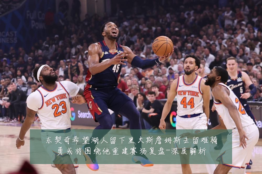 东契奇希望湖人留下里夫斯詹姆斯去留难骑勇或将围绕他重建赛场复盘-深度解析